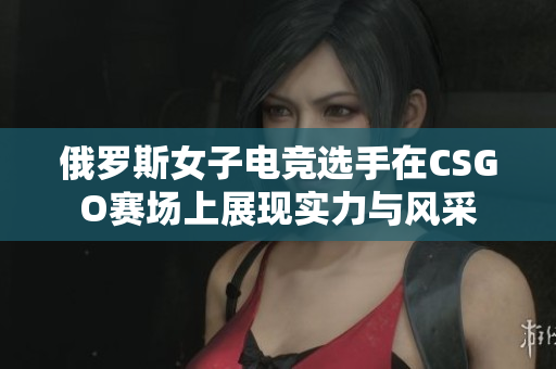 俄罗斯女子电竞选手在CSGO赛场上展现实力与风采