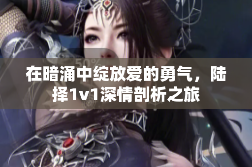 在暗涌中绽放爱的勇气，陆择1v1深情剖析之旅