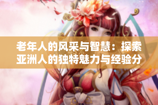 老年人的风采与智慧：探索亚洲人的独特魅力与经验分享