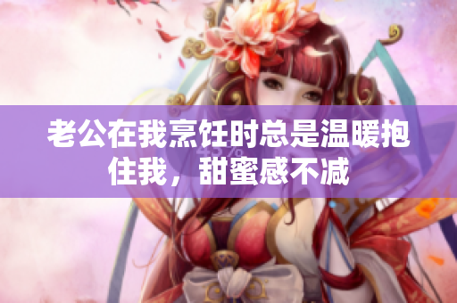 老公在我烹饪时总是温暖抱住我，甜蜜感不减