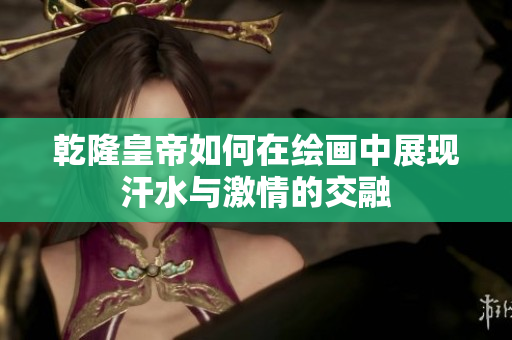 乾隆皇帝如何在绘画中展现汗水与激情的交融