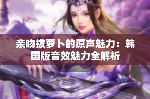亲吻拔萝卜的原声魅力：韩国版音效魅力全解析