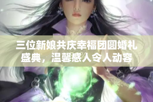 三位新娘共庆幸福团圆婚礼盛典，温馨感人令人动容