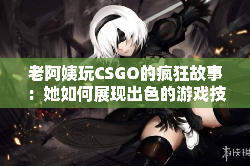 老阿姨玩CSGO的疯狂故事：她如何展现出色的游戏技巧