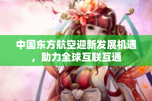 中国东方航空迎新发展机遇，助力全球互联互通