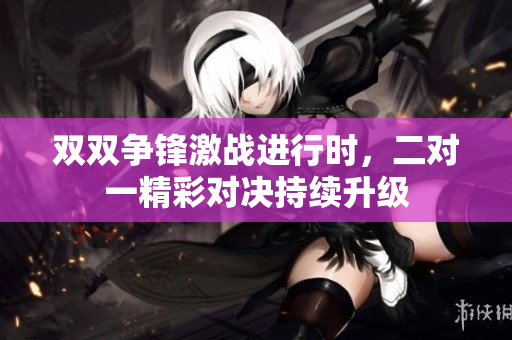 双双争锋激战进行时，二对一精彩对决持续升级