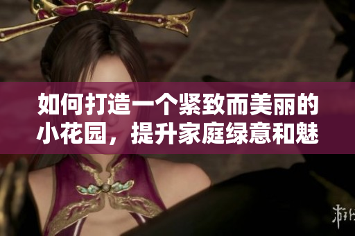 如何打造一个紧致而美丽的小花园，提升家庭绿意和魅力