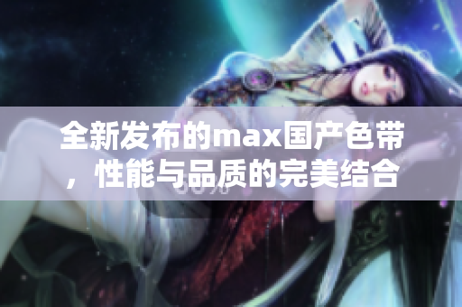 全新发布的max国产色带，性能与品质的完美结合