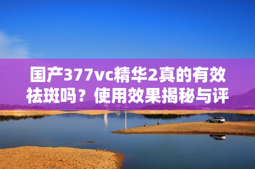 国产377vc精华2真的有效祛斑吗？使用效果揭秘与评测分析