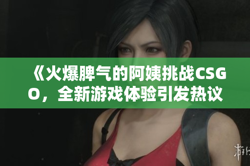 《火爆脾气的阿姨挑战CSGO，全新游戏体验引发热议》
