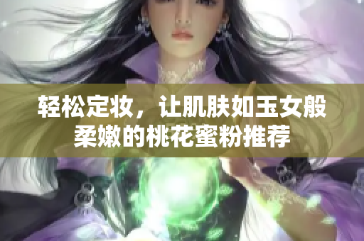 轻松定妆，让肌肤如玉女般柔嫩的桃花蜜粉推荐