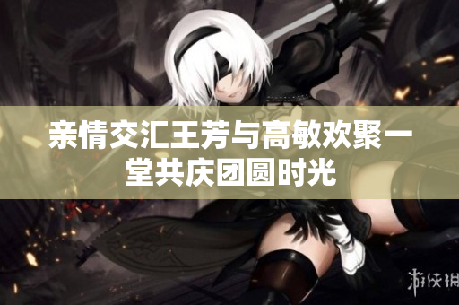 亲情交汇王芳与高敏欢聚一堂共庆团圆时光
