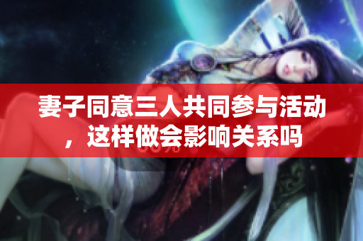 妻子同意三人共同参与活动，这样做会影响关系吗