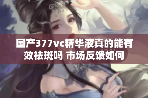 国产377vc精华液真的能有效祛斑吗 市场反馈如何