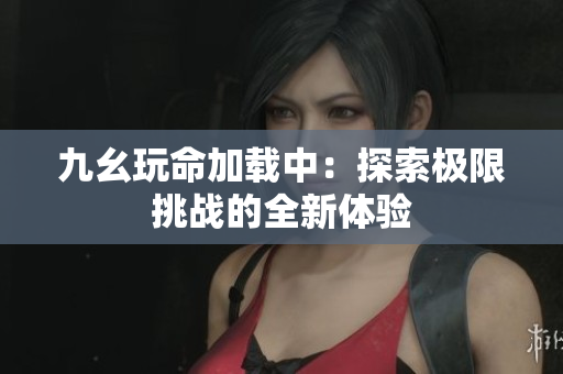 九幺玩命加载中：探索极限挑战的全新体验