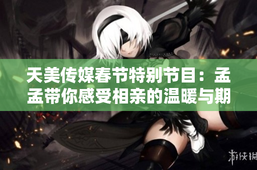 天美传媒春节特别节目：孟孟带你感受相亲的温暖与期待