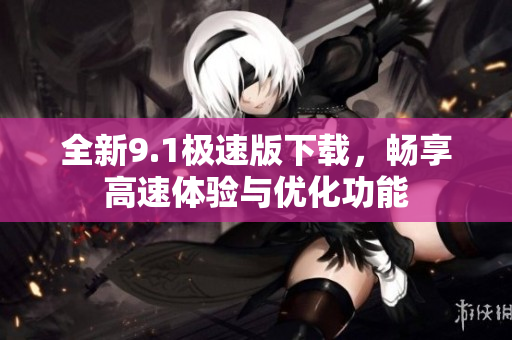 全新9.1极速版下载，畅享高速体验与优化功能