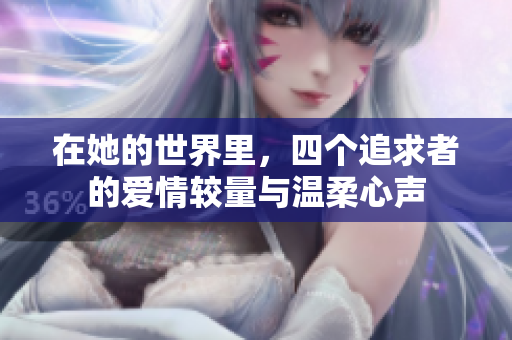 在她的世界里，四个追求者的爱情较量与温柔心声