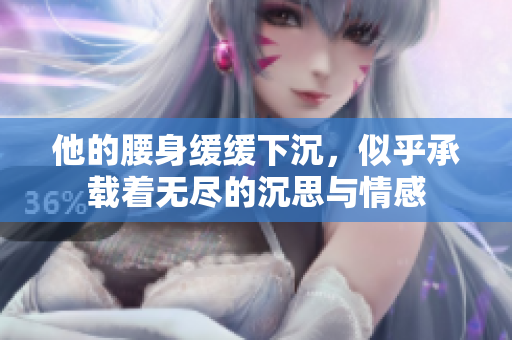 他的腰身缓缓下沉，似乎承载着无尽的沉思与情感