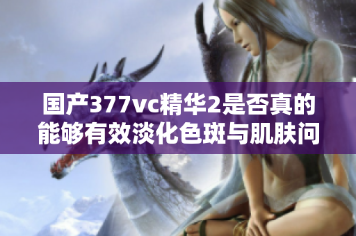 国产377vc精华2是否真的能够有效淡化色斑与肌肤问题