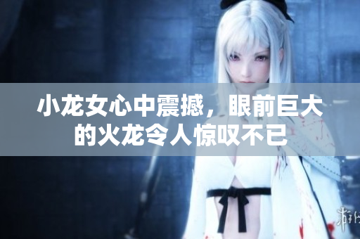 小龙女心中震撼，眼前巨大的火龙令人惊叹不已