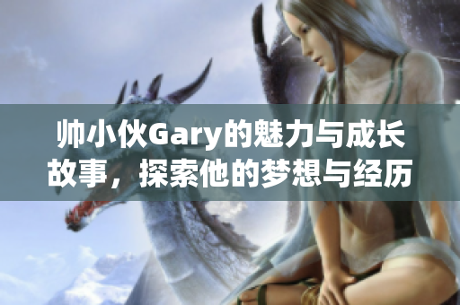 帅小伙Gary的魅力与成长故事，探索他的梦想与经历