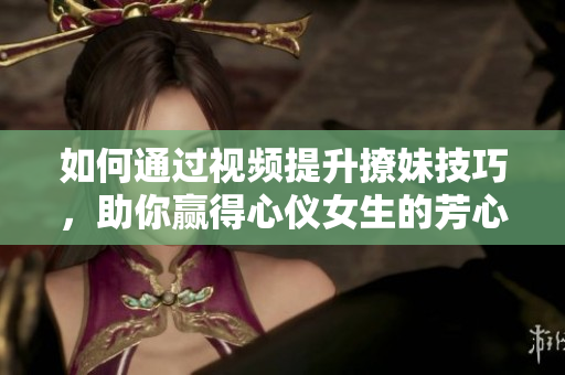 如何通过视频提升撩妹技巧，助你赢得心仪女生的芳心