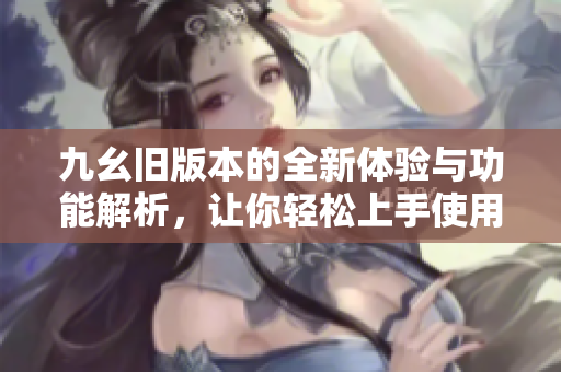 九幺旧版本的全新体验与功能解析，让你轻松上手使用