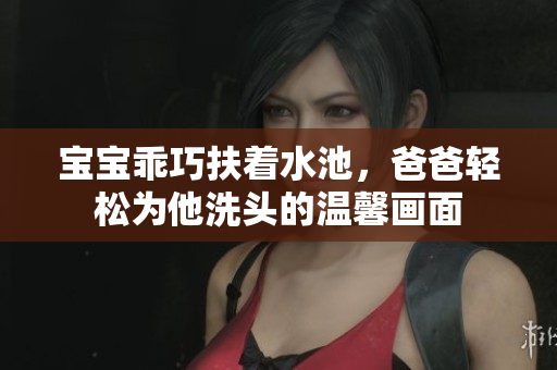 宝宝乖巧扶着水池，爸爸轻松为他洗头的温馨画面
