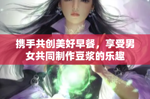 携手共创美好早餐，享受男女共同制作豆浆的乐趣