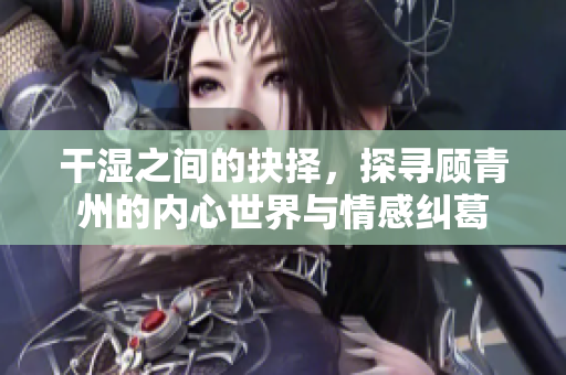 干湿之间的抉择，探寻顾青州的内心世界与情感纠葛
