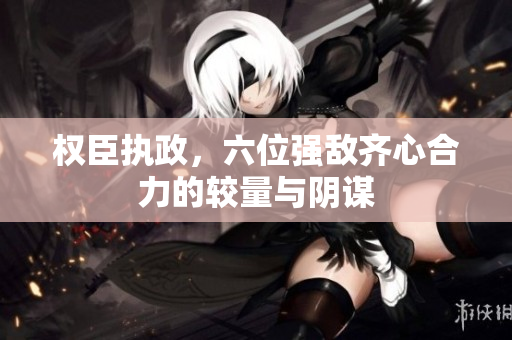 权臣执政，六位强敌齐心合力的较量与阴谋
