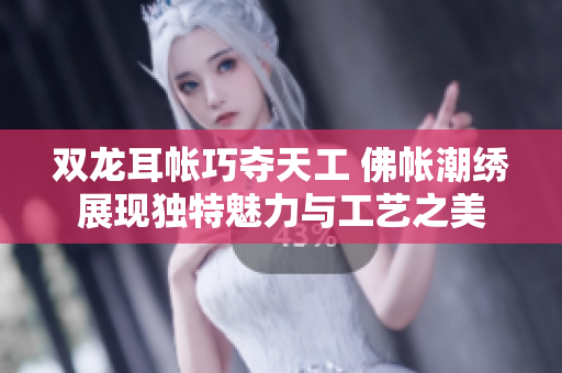 双龙耳帐巧夺天工 佛帐潮绣展现独特魅力与工艺之美