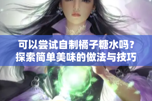 可以尝试自制橘子糖水吗？探索简单美味的做法与技巧