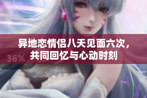 异地恋情侣八天见面六次，共同回忆与心动时刻