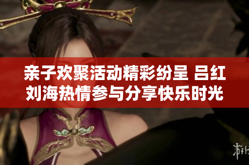 亲子欢聚活动精彩纷呈 吕红刘海热情参与分享快乐时光