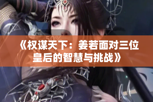 《权谋天下：姜若面对三位皇后的智慧与挑战》