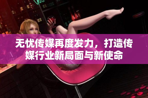 无忧传媒再度发力，打造传媒行业新局面与新使命