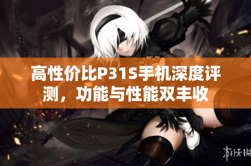 高性价比P31S手机深度评测，功能与性能双丰收