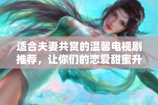 适合夫妻共赏的温馨电视剧推荐，让你们的恋爱甜蜜升级