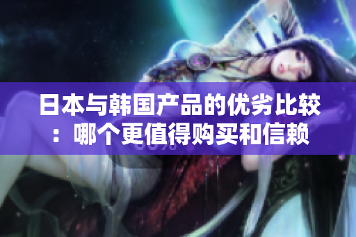 日本与韩国产品的优劣比较：哪个更值得购买和信赖