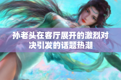 孙老头在客厅展开的激烈对决引发的话题热潮