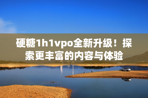 硬糖1h1vpo全新升级！探索更丰富的内容与体验