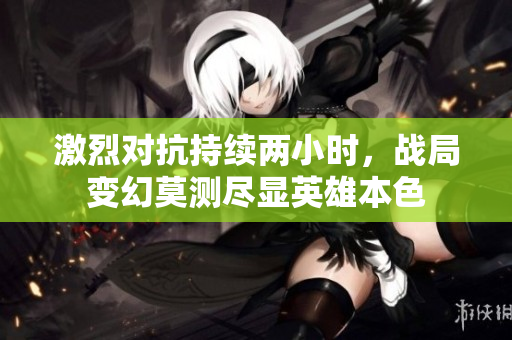 激烈对抗持续两小时，战局变幻莫测尽显英雄本色