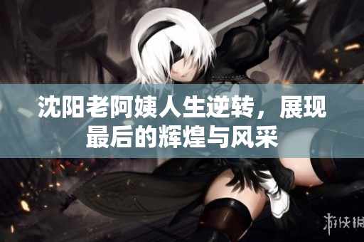 沈阳老阿姨人生逆转，展现最后的辉煌与风采