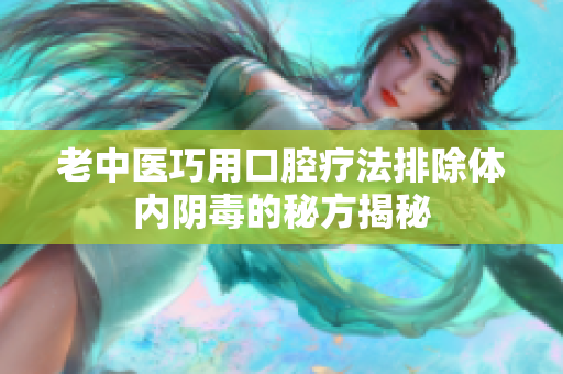 老中医巧用口腔疗法排除体内阴毒的秘方揭秘