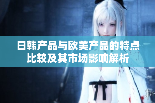 日韩产品与欧美产品的特点比较及其市场影响解析