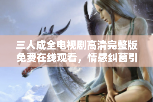 三人成全电视剧高清完整版免费在线观看，情感纠葛引人入胜