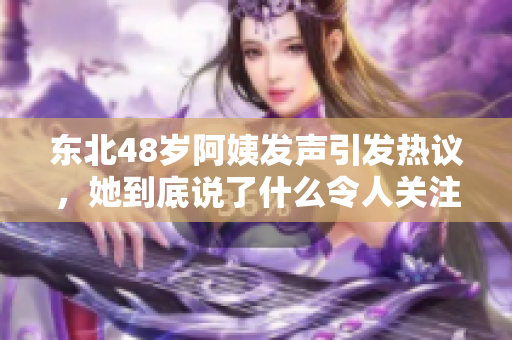 东北48岁阿姨发声引发热议，她到底说了什么令人关注