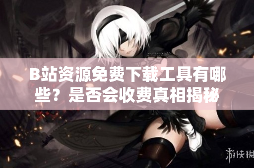 B站资源免费下载工具有哪些？是否会收费真相揭秘